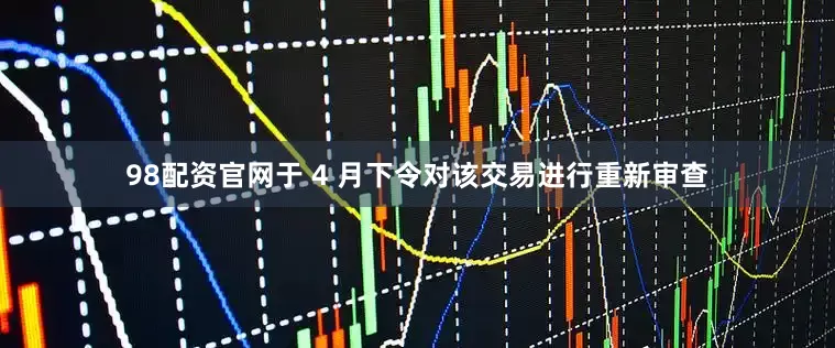 98配资官网于 4 月下令对该交易进行重新审查