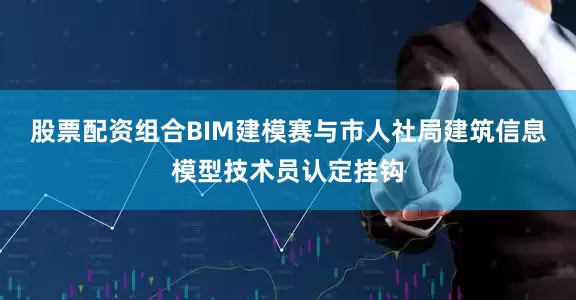 股票配资组合BIM建模赛与市人社局建筑信息模型技术员认定挂钩