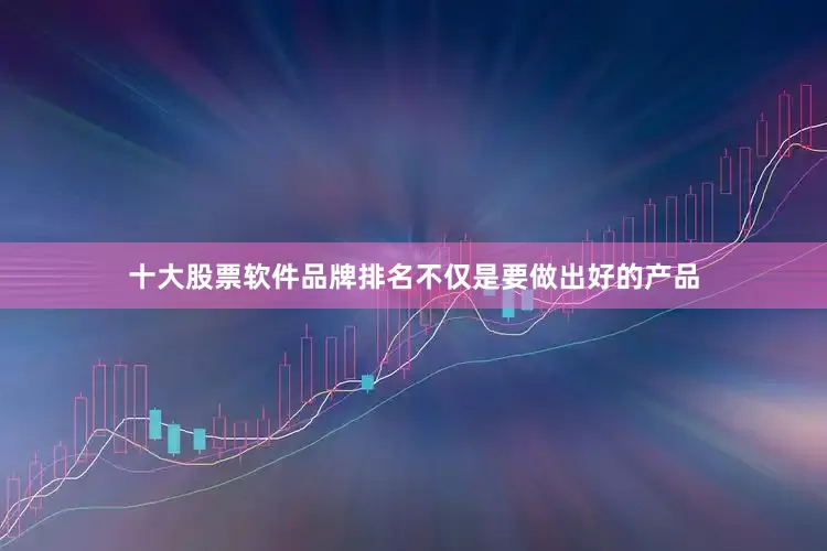 十大股票软件品牌排名不仅是要做出好的产品