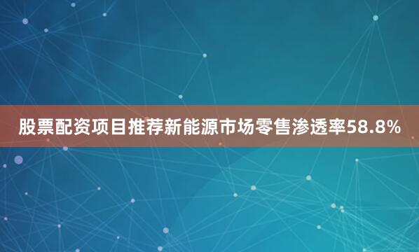股票配资项目推荐新能源市场零售渗透率58.8%