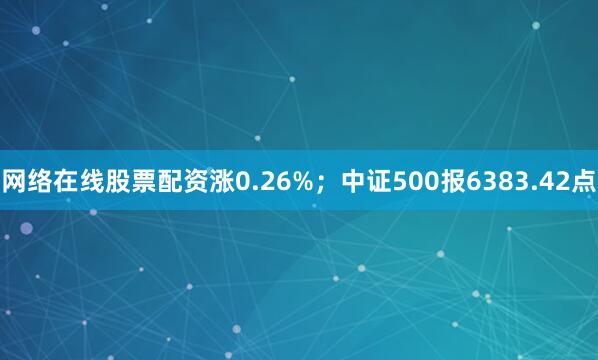 网络在线股票配资涨0.26%；中证500报6383.42点