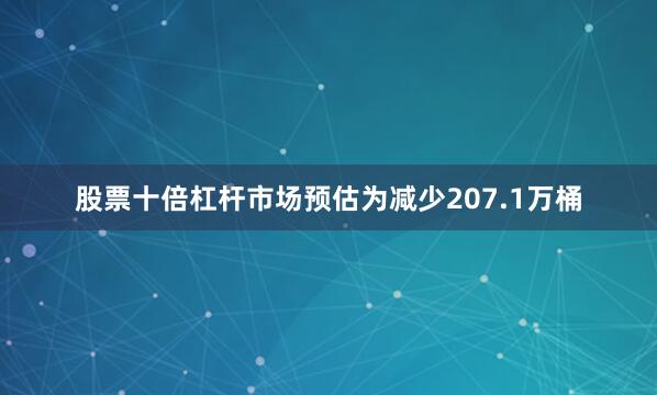 股票十倍杠杆市场预估为减少207.1万桶