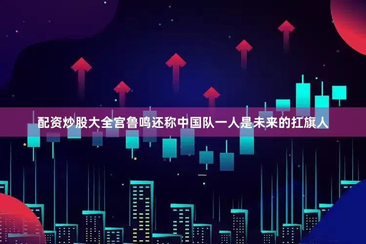 配资炒股大全宫鲁鸣还称中国队一人是未来的扛旗人