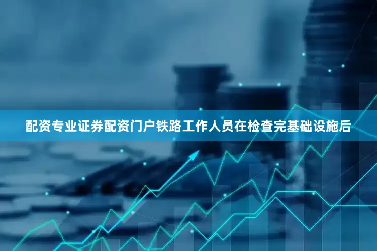 配资专业证券配资门户铁路工作人员在检查完基础设施后