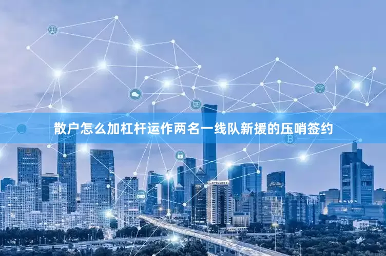 散户怎么加杠杆运作两名一线队新援的压哨签约