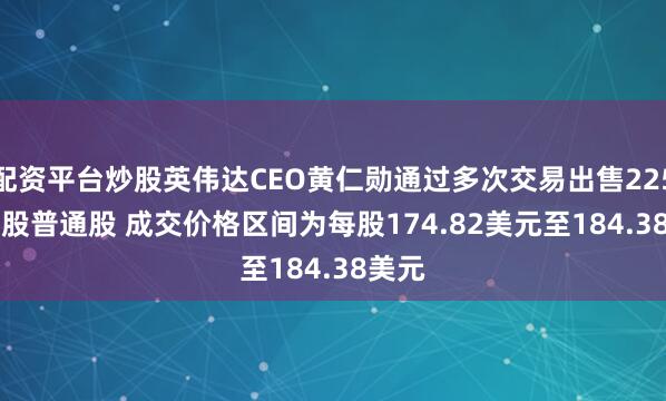 配资平台炒股英伟达CEO黄仁勋通过多次交易出售225,000股普通股 成交价格区间为每股174.82美元至184.38美元