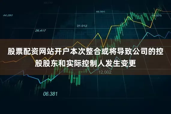 股票配资网站开户本次整合或将导致公司的控股股东和实际控制人发生变更