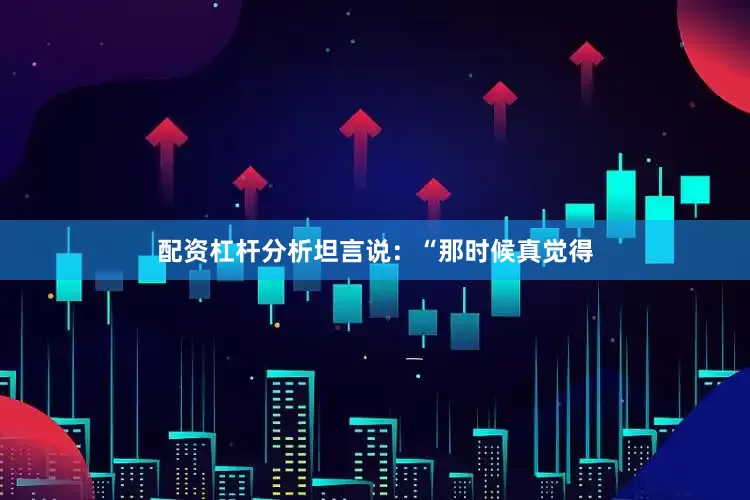 配资杠杆分析坦言说：“那时候真觉得
